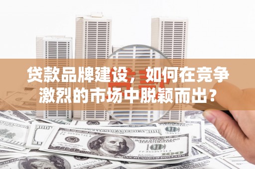稷山贷款品牌建设，如何在竞争激烈的市场中脱颖而出？