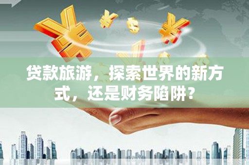 稷山贷款旅游，探索世界的新方式，还是财务陷阱？